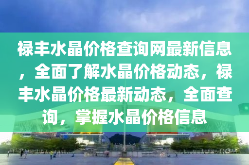 祿豐水晶價格查詢網最新信息，全面了解水晶價格動態(tài)，祿豐水晶價格最新動態(tài)，全面查詢，掌握水晶價格信息