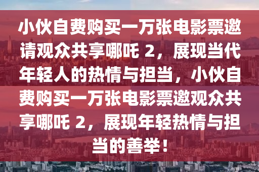 小伙自費(fèi)購(gòu)買一萬張電影票邀請(qǐng)觀眾共享哪吒 2，展現(xiàn)當(dāng)代年輕人的熱情與擔(dān)當(dāng)，小伙自費(fèi)購(gòu)買一萬張電影票邀觀眾共享哪吒 2，展現(xiàn)年輕熱情與擔(dān)當(dāng)?shù)纳婆e！