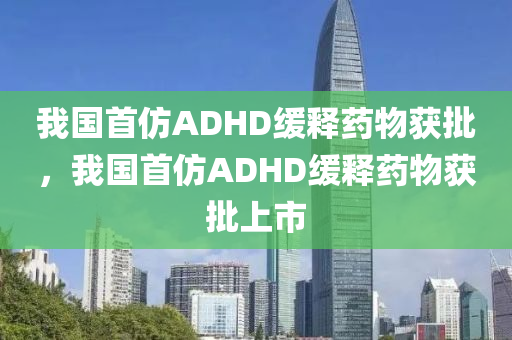 我國首仿ADHD緩釋藥物獲批，我國首仿ADHD緩釋藥物獲批上市