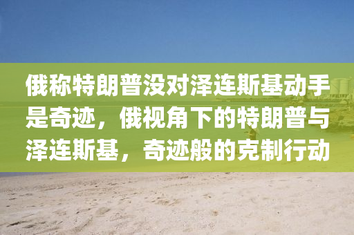 俄稱特朗普沒對澤連斯基動手是奇跡，俄視角下的特朗普與澤連斯基，奇跡般的克制行動