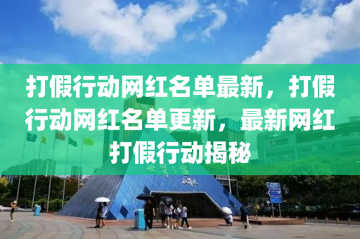 打假行動網紅名單最新，打假行動網紅名單更新，最新網紅打假行動揭秘