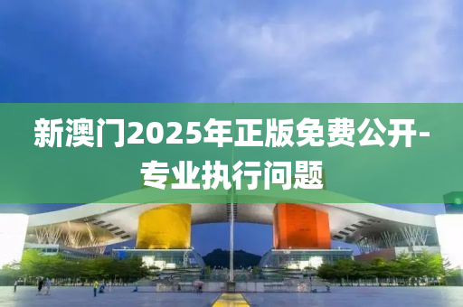 新澳門2025年正版免費公開-專業(yè)執(zhí)行問題