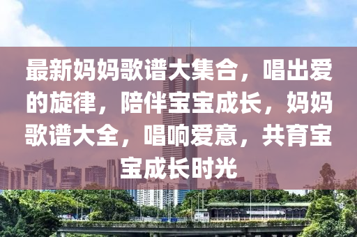 最新媽媽歌譜大集合，唱出愛的旋律，陪伴寶寶成長，媽媽歌譜大全，唱響愛意，共育寶寶成長時光