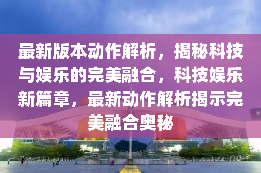 最新版本動作解析，揭秘科技與娛樂的完美融合，科技娛樂新篇章，最新動作解析揭示完美融合奧秘