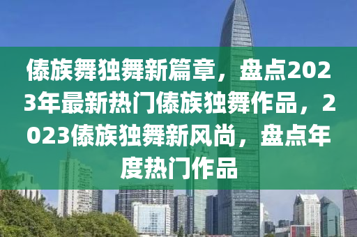 傣族舞獨(dú)舞新篇章，盤點(diǎn)2023年最新熱門傣族獨(dú)舞作品，2023傣族獨(dú)舞新風(fēng)尚，盤點(diǎn)年度熱門作品