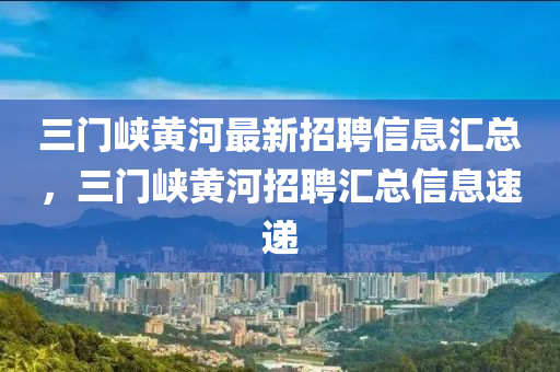 三門峽黃河最新招聘信息匯總，三門峽黃河招聘匯總信息速遞