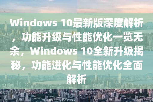 Windows 10最新版深度解析，功能升級與性能優(yōu)化一覽無余，Windows 10全新升級揭秘，功能進化與性能優(yōu)化全面解析