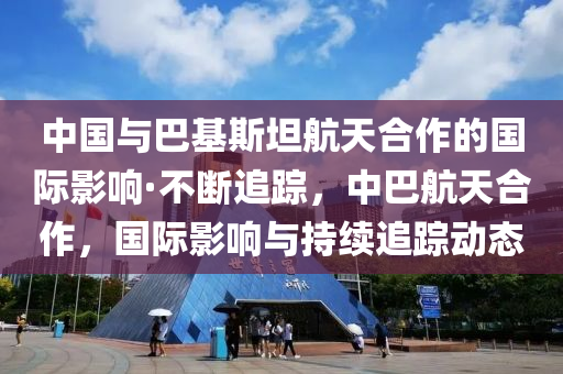 中國(guó)與巴基斯坦航天合作的國(guó)際影響·不斷追蹤，中巴航天合作，國(guó)際影響與持續(xù)追蹤動(dòng)態(tài)木工機(jī)械,設(shè)備,零部件