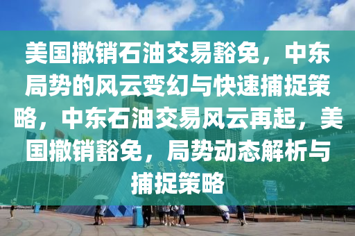 美國撤銷石油交易豁免，中東局勢的風(fēng)云變幻與快速捕捉策略，中東石油交易風(fēng)云再起，美國撤銷豁免，局勢動態(tài)解析與捕捉策略