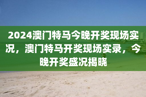 2024澳門特馬今晚開獎(jiǎng)現(xiàn)場(chǎng)實(shí)況，澳門特馬開獎(jiǎng)現(xiàn)場(chǎng)實(shí)錄，今晚開獎(jiǎng)盛況揭曉