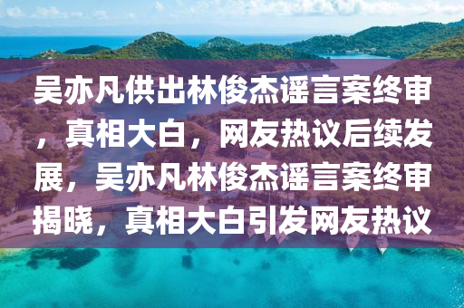 吳亦凡供出林俊杰謠言案終審，真相大白，網友熱議后續(xù)發(fā)展，吳亦凡林俊杰謠言案終審揭曉，真相大白引發(fā)網友熱議