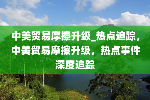 中美貿(mào)易摩擦升級(jí)_熱點(diǎn)追蹤，中美貿(mào)易摩擦升級(jí)，熱點(diǎn)事件深度追蹤