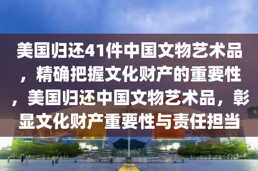 美國(guó)歸還41件中國(guó)文物藝術(shù)品，精確把握文化財(cái)產(chǎn)的重要性，美國(guó)歸還中國(guó)文物藝術(shù)品，彰顯文化財(cái)產(chǎn)重要性與責(zé)任擔(dān)當(dāng)木工機(jī)械,設(shè)備,零部件