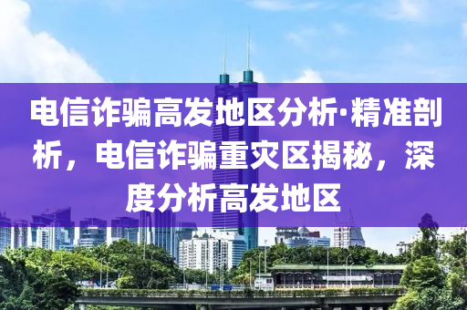 電信詐騙高發(fā)地區(qū)分析·精準(zhǔn)剖析，電信詐騙重災(zāi)區(qū)揭秘，深度分析高發(fā)地區(qū)