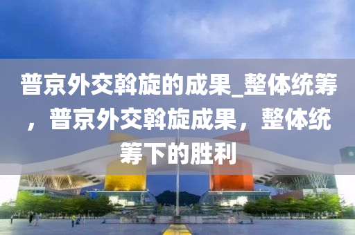 普京外交斡木工機械,設(shè)備,零部件旋的成果_整體統(tǒng)籌，普京外交斡旋成果，整體統(tǒng)籌下的勝利