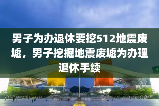 男子為辦退休要挖512地震廢墟，男子挖掘地震廢墟為辦理退休手續(xù)