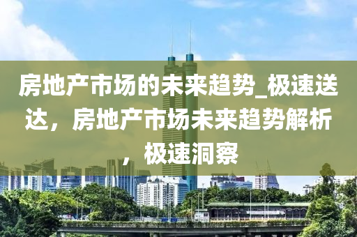 房地產(chǎn)市場的未來趨勢_極速送達(dá)，房地產(chǎn)市場未來趨勢解析，極速洞察