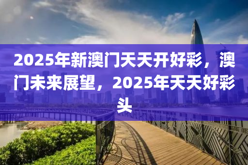 2025年新澳門天天開好彩，澳門未來展望，2025年天天好彩頭