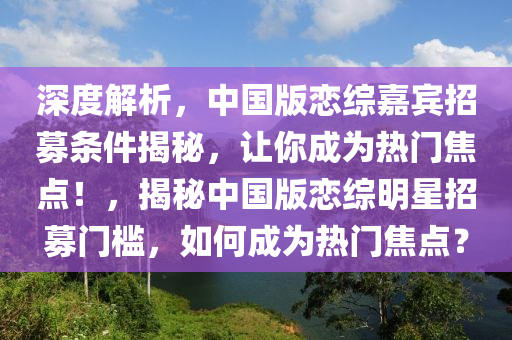 深度解析，中國版戀綜嘉賓招募條件揭秘，讓你成為熱門焦點！，揭秘中國版戀綜明星招募門檻，如何成為熱門焦點？木工機械,設備,零部件