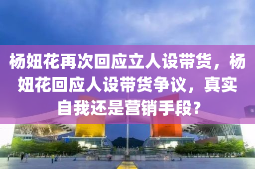 楊妞花再次回應(yīng)立人設(shè)帶貨，楊妞花回應(yīng)人設(shè)帶貨爭議，真實(shí)自我還是營銷手段？木工機(jī)械,設(shè)備,零部件