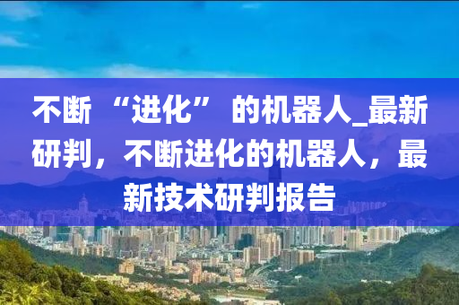 不斷 “進(jìn)化” 的機(jī)器人_最新研判，不斷進(jìn)化的機(jī)器人，最新技術(shù)研判報(bào)告