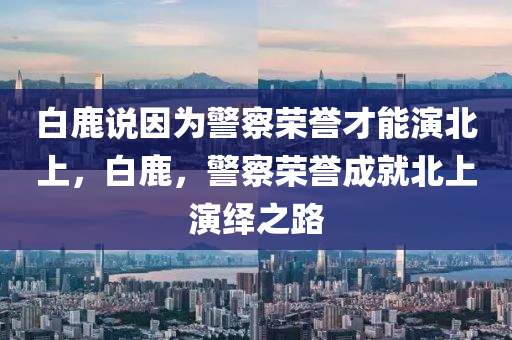 白鹿說因為警察榮譽才能演北上，白鹿，警察榮譽成就北上演繹之路木工機械,設備,零部件