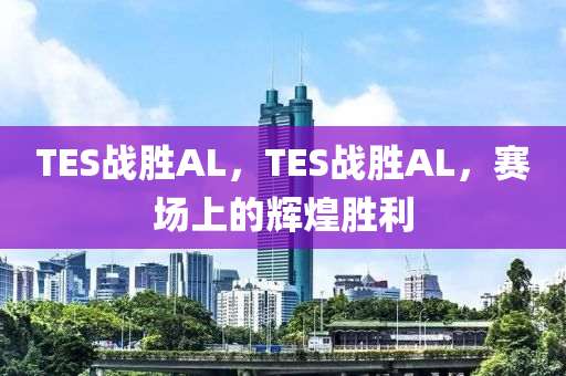 TES戰(zhàn)勝AL，TES戰(zhàn)勝AL，賽場上的輝煌勝利