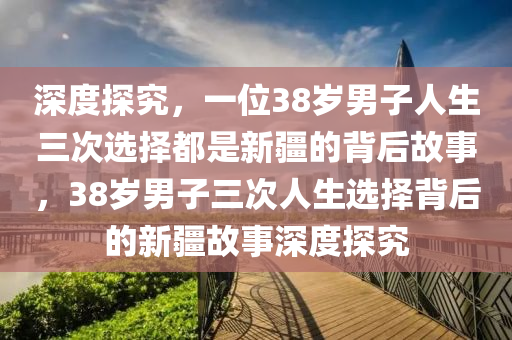 深度探究，一位38歲男子人生三次選擇都是新疆的背后故事，38歲男子三次人生選擇背后的新疆故事深度探究木工機械,設(shè)備,零部件