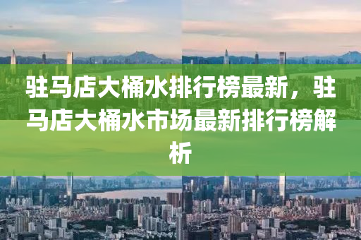 駐馬店大桶水排行榜最新，駐馬店大桶水市場最新排行榜解析木工機械,設(shè)備,零部件