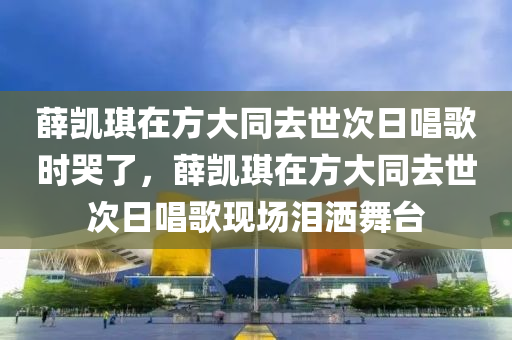 薛凱琪在方大同去世次日唱歌時哭了，薛凱琪在方大同去世次日唱歌現(xiàn)場淚灑舞臺木工機械,設(shè)備,零部件