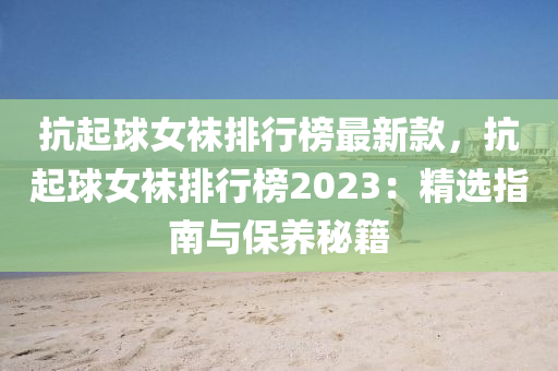 抗起球女襪排行榜最新款，抗起球女襪排行榜2023：精選指南與保養(yǎng)秘籍