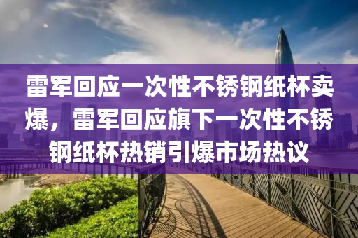 雷軍回應(yīng)一次性不銹鋼紙杯賣爆，雷軍回應(yīng)旗下一次性不銹鋼紙杯熱銷引爆市場熱議