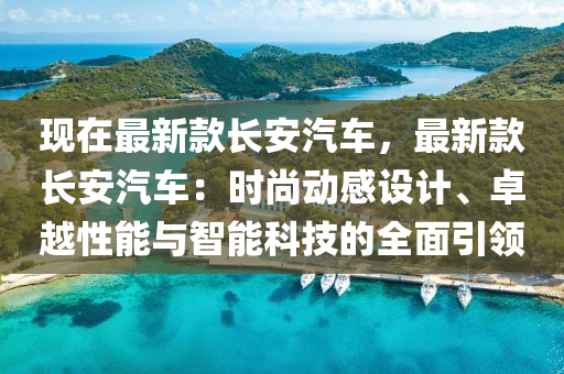 現(xiàn)在最新款長安汽車，最新款長安汽車：時尚動感設計、卓越性能與智能科技的全面引領