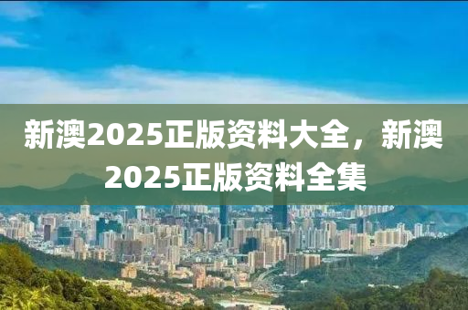 新澳2025正版資料大全，新澳2025正版資料全集