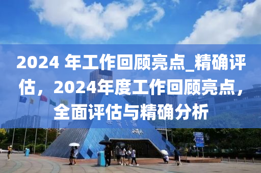 2024 年工作回顧亮點(diǎn)_精確評(píng)估，2024年度工作回顧亮點(diǎn)，全面評(píng)估與精確分析