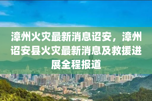 漳州火災最新消息詔安，漳州詔安縣火災最新消息及救援進展全程報道木工機械,設備,零部件