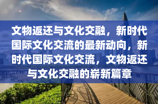 文物返還與文化交融，新時代國際文化交流的最新動向，新時代國際文化交流，文物返還與文化交融的嶄新篇章木工機械,設(shè)備,零部件