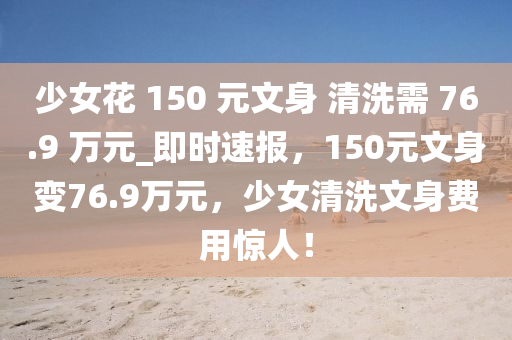 少女花 150 元文身 清洗需 76.9 萬元_即時(shí)速報(bào)，150元文身變76.9萬元，少女清洗文身費(fèi)用驚人！木工機(jī)械,設(shè)備,零部件