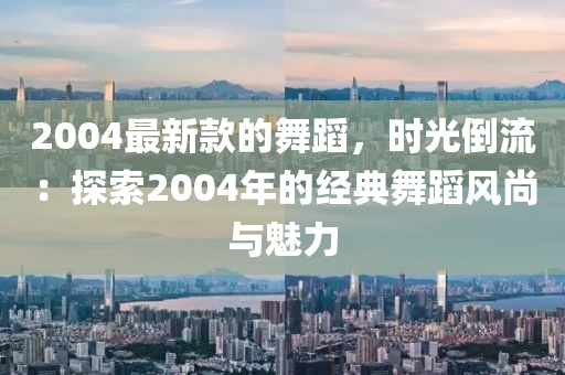 2004最新款的舞蹈，時光倒流：探索2004年的經(jīng)典舞蹈風(fēng)尚與魅力