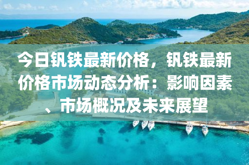 今日釩鐵最新價格，釩鐵最新價格市場動態(tài)分析：影響因素、市場概況及未來展望