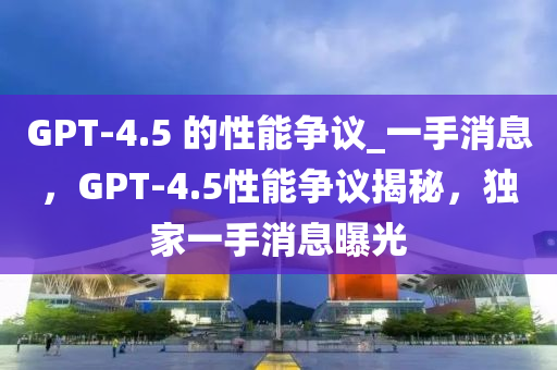 GPT-4.5 的性能爭(zhēng)議_一手消息，GPT-4.5性能爭(zhēng)議揭秘，獨(dú)家一手消息曝光木工機(jī)械,設(shè)備,零部件