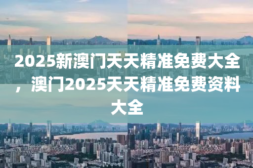 2025新澳門天天精準免費大全，澳門2025天天精準免費資料大全