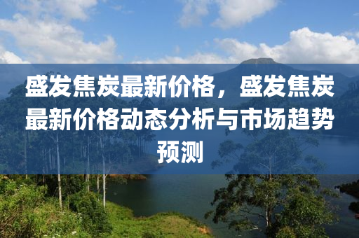 盛發(fā)焦炭最新價格，盛發(fā)焦炭最新價格動態(tài)分析與市場趨勢預測