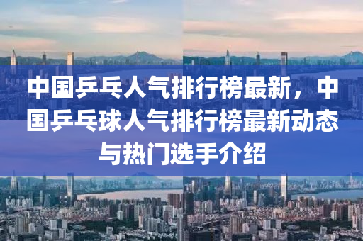 中國乒乓人氣排行榜最新，中國乒乓球人氣排行榜最新木工機(jī)械,設(shè)備,零部件動態(tài)與熱門選手介紹