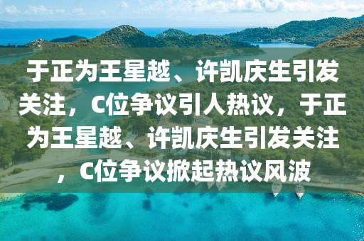 于正為王星越、許凱慶生引發(fā)關(guān)注，C位爭議引人熱議，于正為王星越、許凱慶生引發(fā)關(guān)注，C位爭議掀起熱議風(fēng)波木工機械,設(shè)備,零部件