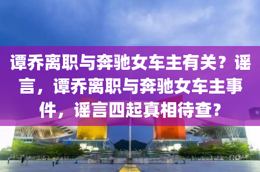 譚喬木工機械,設備,零部件離職與奔馳女車主有關(guān)？謠言，譚喬離職與奔馳女車主事件，謠言四起真相待查？