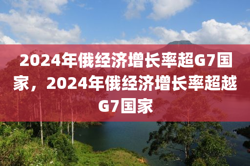 2024年俄經(jīng)濟(jì)增長(zhǎng)率超G7國(guó)家，2024年俄經(jīng)濟(jì)增長(zhǎng)率超越G7國(guó)家