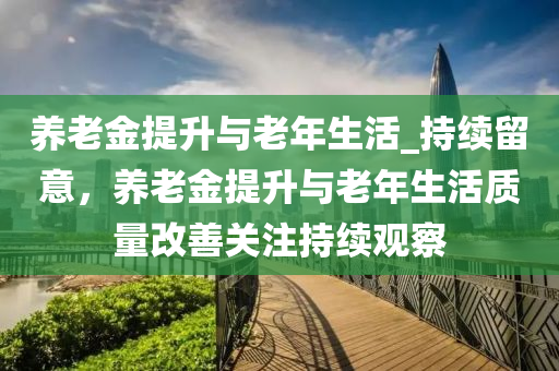 養(yǎng)老金提升與老年生活_持續(xù)留意，養(yǎng)老金提升與老年生活質(zhì)量改善關(guān)注持續(xù)觀(guān)察