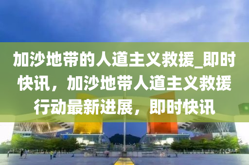 加沙地帶的人道主義救援_即時(shí)快訊，加沙地帶人道主義救援行動最新進(jìn)展，即時(shí)快訊木工機(jī)械,設(shè)備,零部件