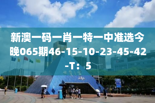 新澳一碼一肖一特一中準(zhǔn)選今晚065期46-15-10-23-45-42-T：5